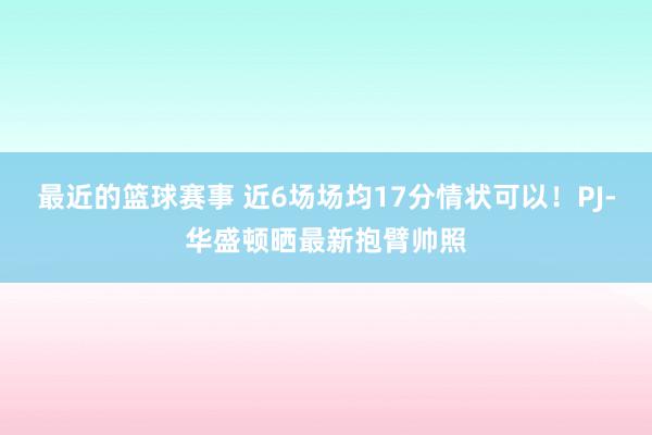 最近的篮球赛事 近6场场均17分情状可以！PJ-华盛顿晒最新抱臂帅照