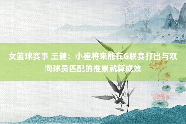 女篮球赛事 王健：小崔将来能在G联赛打出与双向球员匹配的推崇就算成效