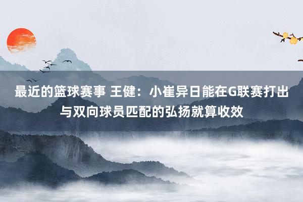 最近的篮球赛事 王健：小崔异日能在G联赛打出与双向球员匹配的弘扬就算收效