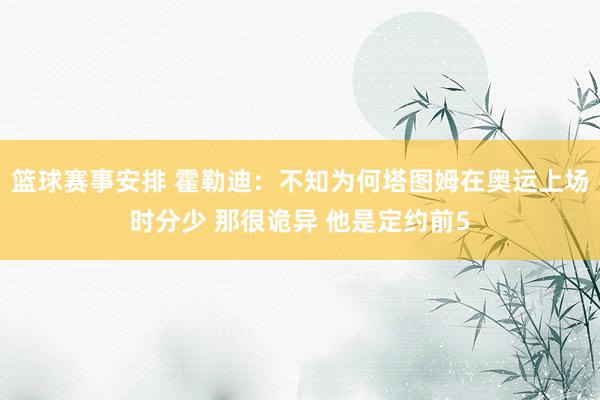 篮球赛事安排 霍勒迪：不知为何塔图姆在奥运上场时分少 那很诡异 他是定约前5