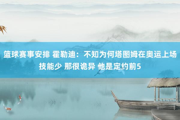 篮球赛事安排 霍勒迪：不知为何塔图姆在奥运上场技能少 那很诡异 他是定约前5