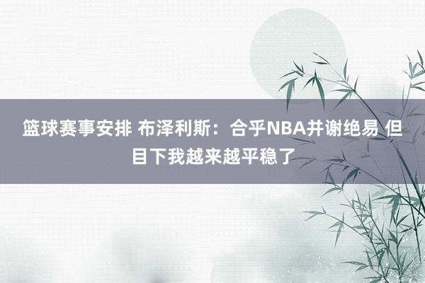 篮球赛事安排 布泽利斯：合乎NBA并谢绝易 但目下我越来越平稳了