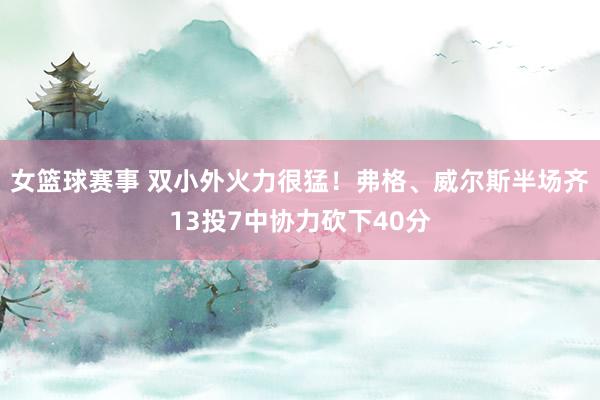 女篮球赛事 双小外火力很猛！弗格、威尔斯半场齐13投7中协力砍下40分