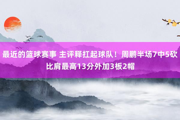 最近的篮球赛事 主评释扛起球队！周鹏半场7中5砍比肩最高13分外加3板2帽