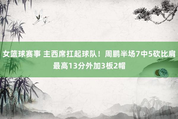 女篮球赛事 主西席扛起球队！周鹏半场7中5砍比肩最高13分外加3板2帽