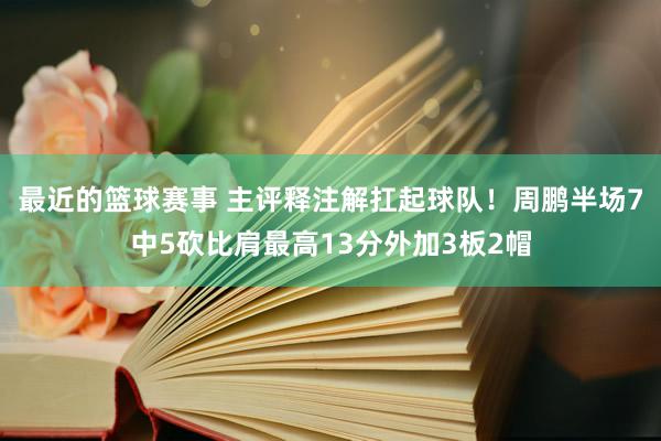 最近的篮球赛事 主评释注解扛起球队！周鹏半场7中5砍比肩最高13分外加3板2帽