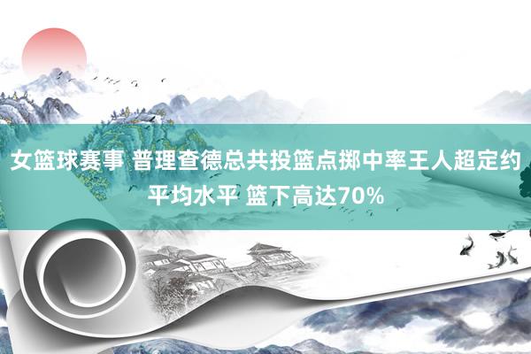 女篮球赛事 普理查德总共投篮点掷中率王人超定约平均水平 篮下高达70%