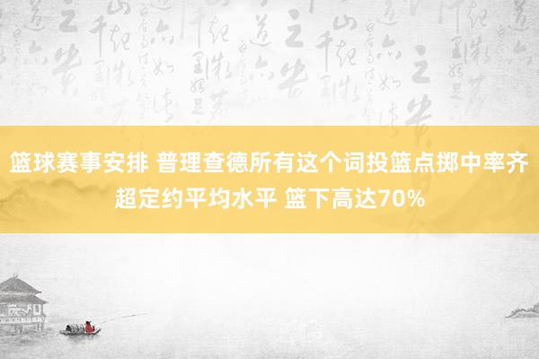 篮球赛事安排 普理查德所有这个词投篮点掷中率齐超定约平均水平 篮下高达70%