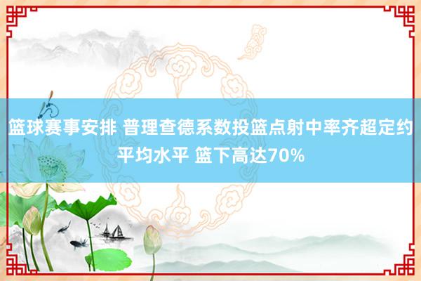 篮球赛事安排 普理查德系数投篮点射中率齐超定约平均水平 篮下高达70%