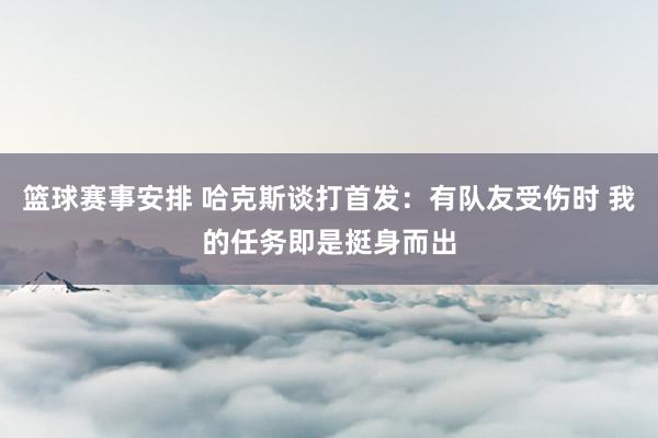 篮球赛事安排 哈克斯谈打首发：有队友受伤时 我的任务即是挺身而出