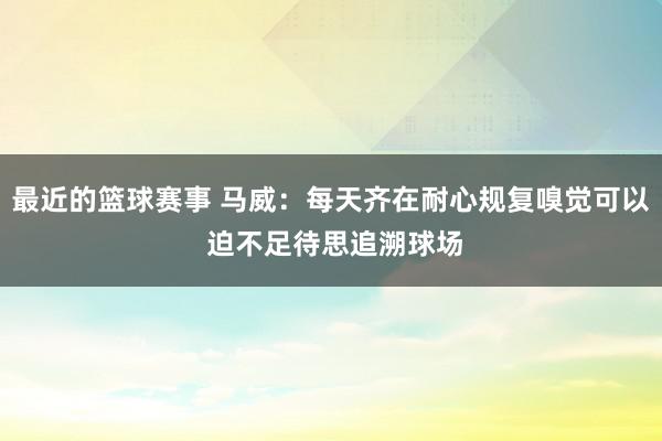 最近的篮球赛事 马威：每天齐在耐心规复嗅觉可以 迫不足待思追溯球场