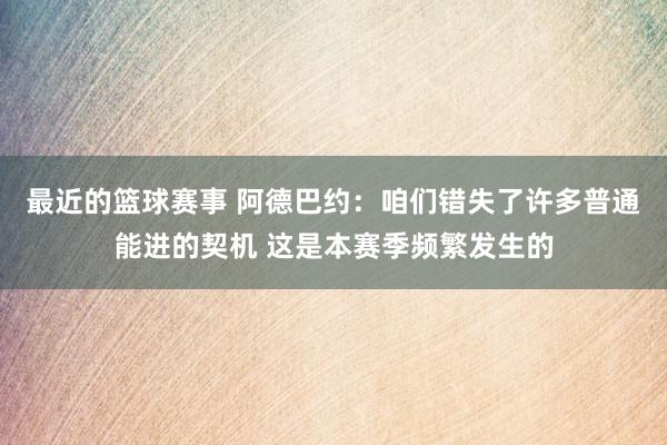 最近的篮球赛事 阿德巴约：咱们错失了许多普通能进的契机 这是本赛季频繁发生的