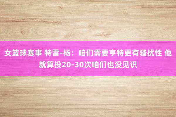 女篮球赛事 特雷-杨：咱们需要亨特更有骚扰性 他就算投20-30次咱们也没见识