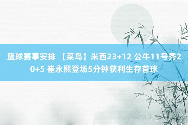 篮球赛事安排 【菜鸟】米西23+12 公牛11号秀20+5 崔永熙登场5分钟获利生存首球