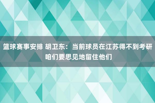 篮球赛事安排 胡卫东：当前球员在江苏得不到考研 咱们要思见地留住他们