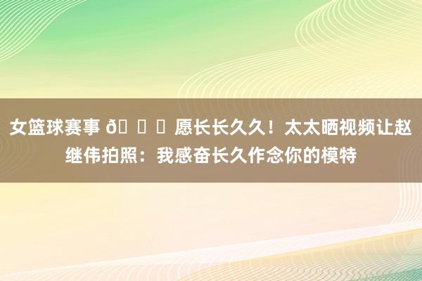 女篮球赛事 😁愿长长久久！太太晒视频让赵继伟拍照：我感奋长久作念你的模特