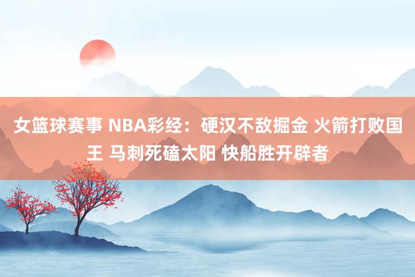 女篮球赛事 NBA彩经：硬汉不敌掘金 火箭打败国王 马刺死磕太阳 快船胜开辟者