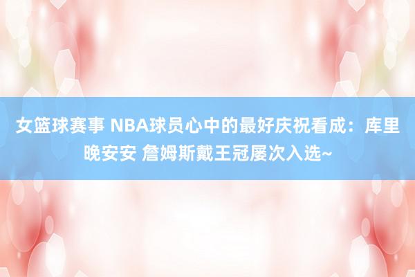 女篮球赛事 NBA球员心中的最好庆祝看成：库里晚安安 詹姆斯戴王冠屡次入选~