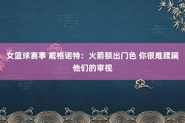 女篮球赛事 戴格诺特：火箭额出门色 你很难蹂躏他们的审视