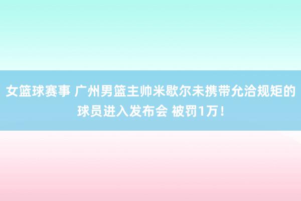 女篮球赛事 广州男篮主帅米歇尔未携带允洽规矩的球员进入发布会 被罚1万！