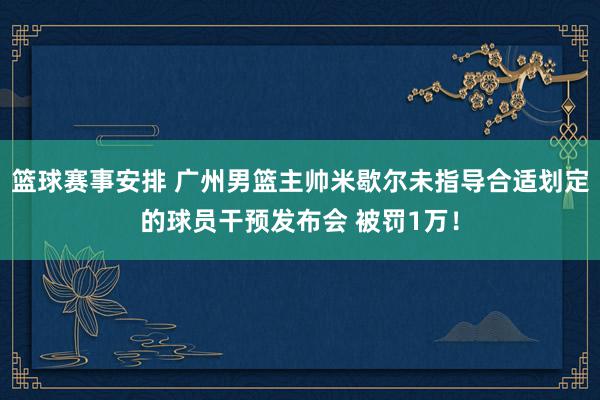 篮球赛事安排 广州男篮主帅米歇尔未指导合适划定的球员干预发布会 被罚1万！