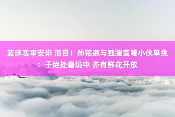 篮球赛事安排 泪目！孙铭徽与独腿聋哑小伙单挑：于绝处窘境中 亦有鲜花开放