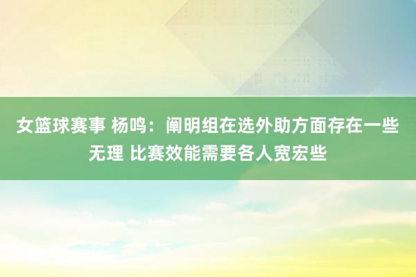 女篮球赛事 杨鸣：阐明组在选外助方面存在一些无理 比赛效能需要各人宽宏些