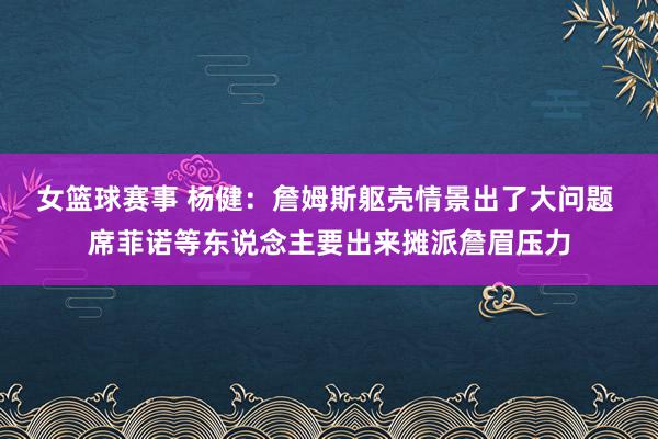 女篮球赛事 杨健：詹姆斯躯壳情景出了大问题 席菲诺等东说念主要出来摊派詹眉压力