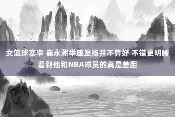 女篮球赛事 崔永熙举座发扬并不算好 不错更明晰看到他和NBA球员的真是差距