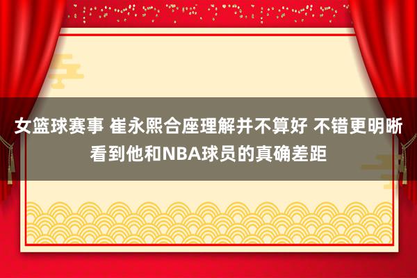 女篮球赛事 崔永熙合座理解并不算好 不错更明晰看到他和NBA球员的真确差距