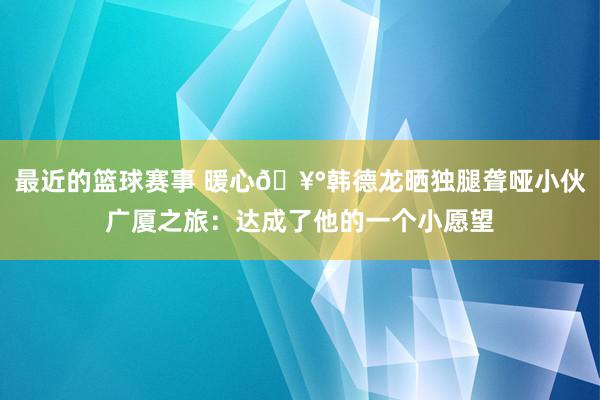 最近的篮球赛事 暖心🥰韩德龙晒独腿聋哑小伙广厦之旅：达成了他的一个小愿望