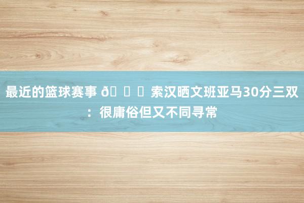 最近的篮球赛事 👀索汉晒文班亚马30分三双：很庸俗但又不同寻常