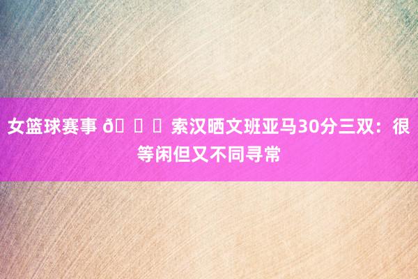 女篮球赛事 👀索汉晒文班亚马30分三双：很等闲但又不同寻常