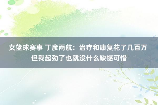 女篮球赛事 丁彦雨航：治疗和康复花了几百万 但我起劲了也就没什么缺憾可惜