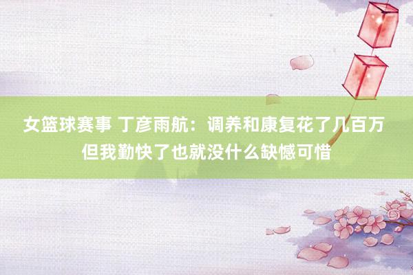 女篮球赛事 丁彦雨航：调养和康复花了几百万 但我勤快了也就没什么缺憾可惜