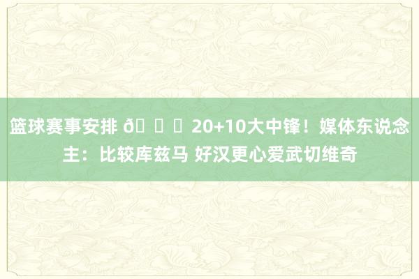 篮球赛事安排 😋20+10大中锋！媒体东说念主：比较库兹马 好汉更心爱武切维奇