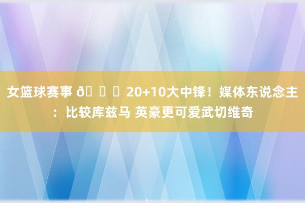 女篮球赛事 😋20+10大中锋！媒体东说念主：比较库兹马 英豪更可爱武切维奇