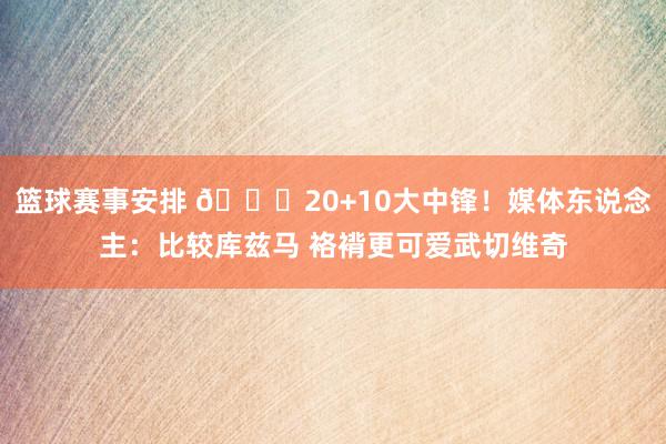 篮球赛事安排 😋20+10大中锋！媒体东说念主：比较库兹马 袼褙更可爱武切维奇