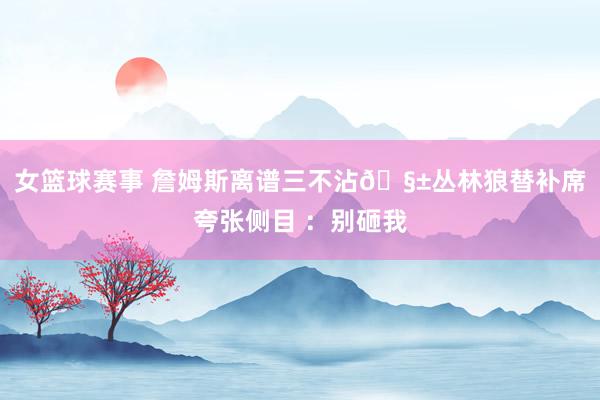 女篮球赛事 詹姆斯离谱三不沾🧱丛林狼替补席夸张侧目 ：别砸我