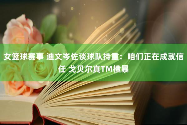 女篮球赛事 迪文岑佐谈球队持重：咱们正在成就信任 戈贝尔真TM横暴