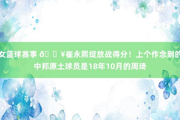 女篮球赛事 🔥崔永熙绽放战得分！上个作念到的中邦原土球员是18年10月的周琦