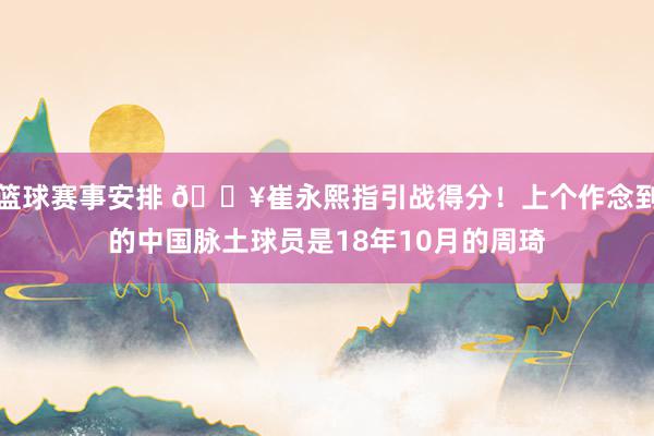 篮球赛事安排 🔥崔永熙指引战得分！上个作念到的中国脉土球员是18年10月的周琦