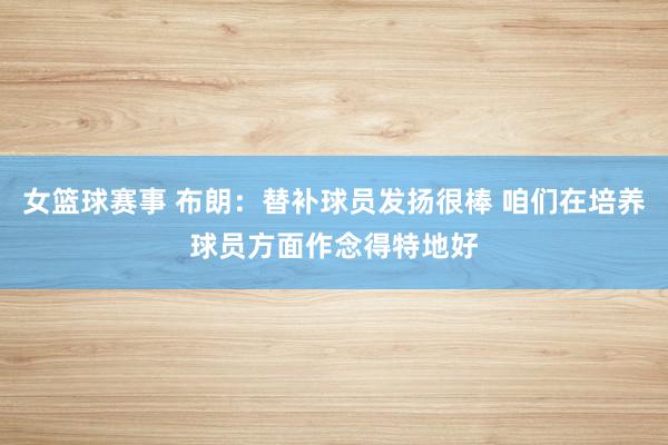 女篮球赛事 布朗：替补球员发扬很棒 咱们在培养球员方面作念得特地好