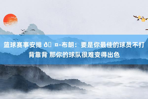 篮球赛事安排 🤭布朗：要是你最佳的球员不打背靠背 那你的球队很难变得出色