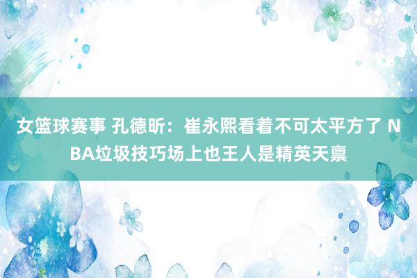 女篮球赛事 孔德昕：崔永熙看着不可太平方了 NBA垃圾技巧场上也王人是精英天禀