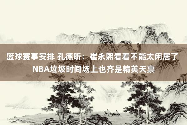 篮球赛事安排 孔德昕：崔永熙看着不能太闲居了 NBA垃圾时间场上也齐是精英天禀