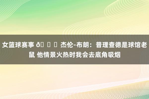 女篮球赛事 😂杰伦-布朗：普理查德是球馆老鼠 他情景火热时我会去底角吸烟