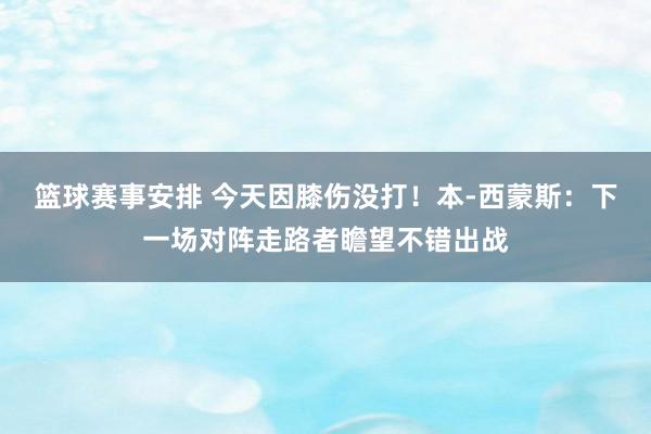 篮球赛事安排 今天因膝伤没打！本-西蒙斯：下一场对阵走路者瞻望不错出战