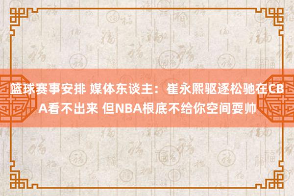 篮球赛事安排 媒体东谈主：崔永熙驱逐松驰在CBA看不出来 但NBA根底不给你空间耍帅