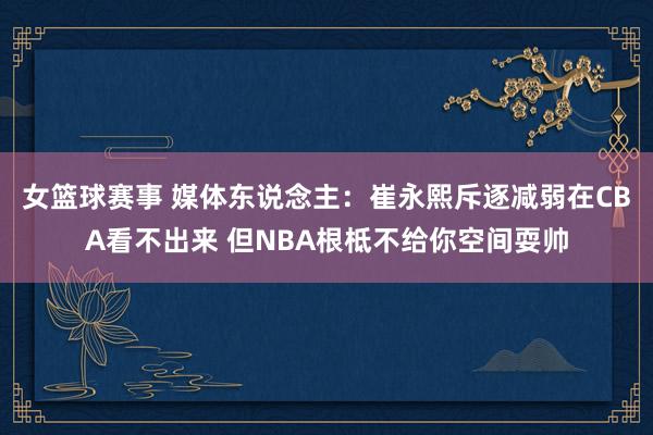 女篮球赛事 媒体东说念主：崔永熙斥逐减弱在CBA看不出来 但NBA根柢不给你空间耍帅